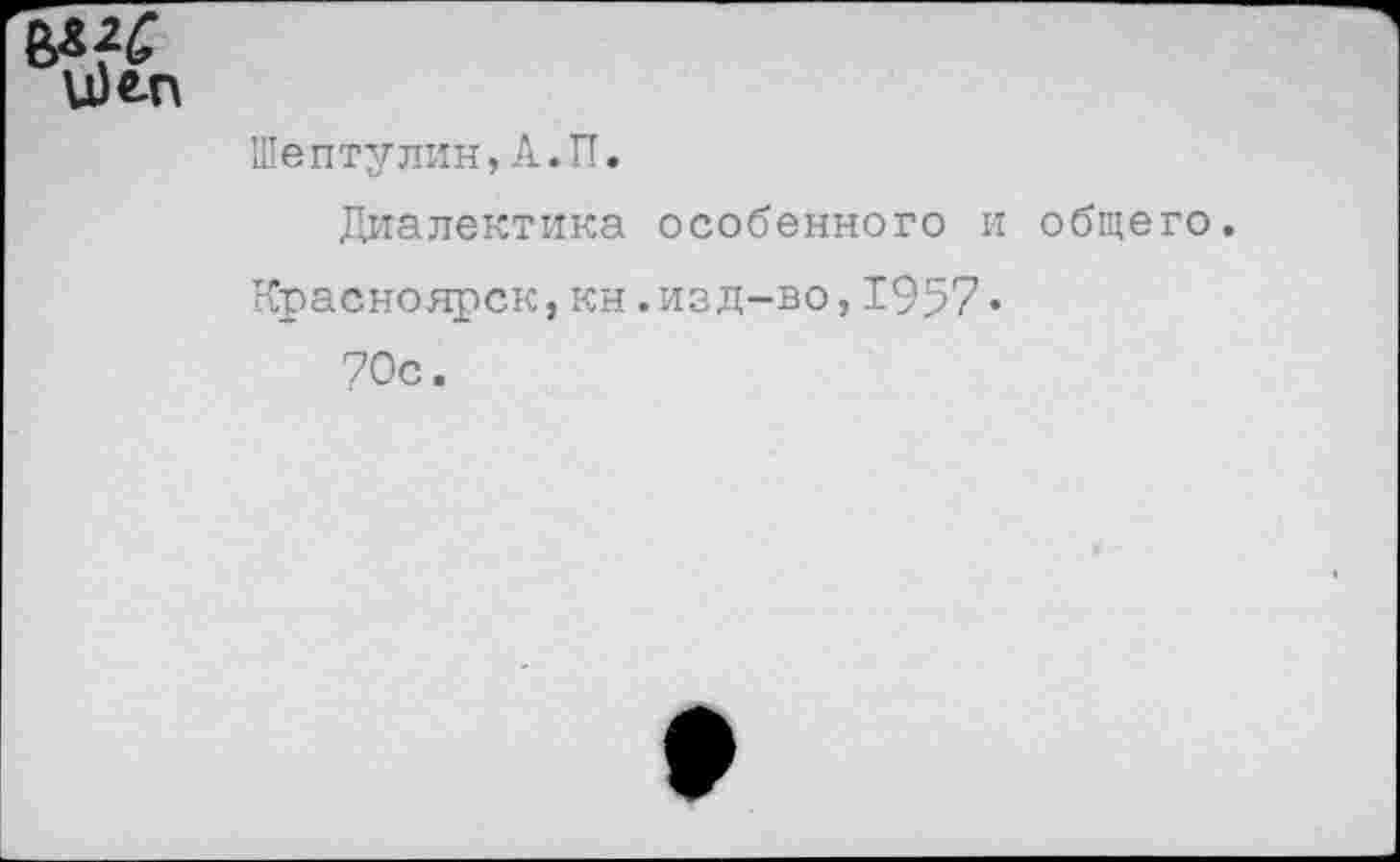 ﻿и)«-п	Шептулин,А.П. Диалектика особенного и общего Красноярск,кн.изд-во,1957• 70с.